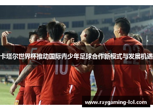 卡塔尔世界杯推动国际青少年足球合作新模式与发展机遇