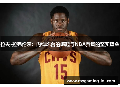 拉夫·拉弗伦茨：内线炮台的崛起与NBA赛场的坚实壁垒