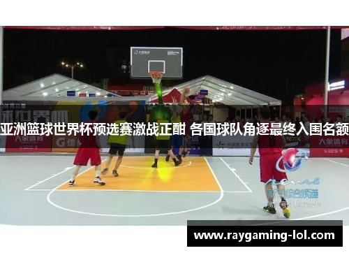 亚洲篮球世界杯预选赛激战正酣 各国球队角逐最终入围名额