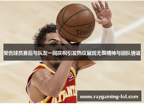 受伤球员赛后与队友一同庆祝引发热议展现无畏精神与团队情谊