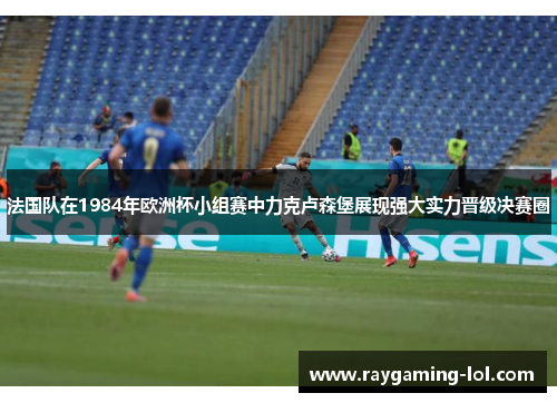 法国队在1984年欧洲杯小组赛中力克卢森堡展现强大实力晋级决赛圈