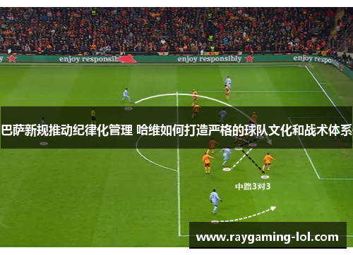 巴萨新规推动纪律化管理 哈维如何打造严格的球队文化和战术体系