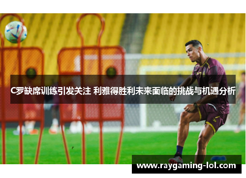 C罗缺席训练引发关注 利雅得胜利未来面临的挑战与机遇分析