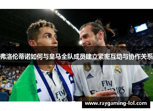弗洛伦蒂诺如何与皇马全队成员建立紧密互动与协作关系